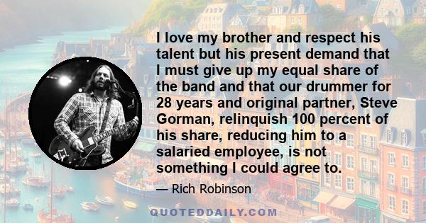 I love my brother and respect his talent but his present demand that I must give up my equal share of the band and that our drummer for 28 years and original partner, Steve Gorman, relinquish 100 percent of his share,