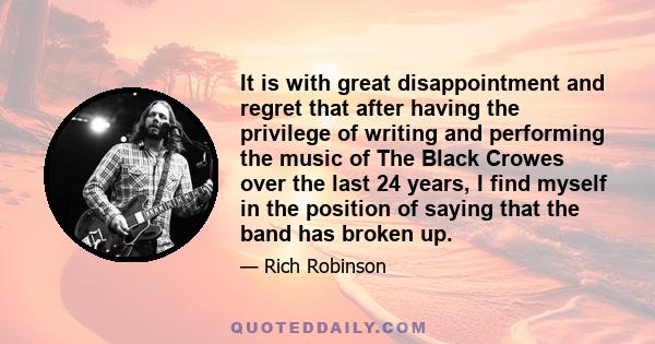 It is with great disappointment and regret that after having the privilege of writing and performing the music of The Black Crowes over the last 24 years, I find myself in the position of saying that the band has broken 