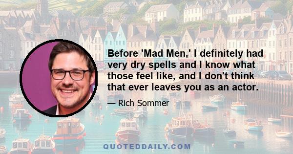 Before 'Mad Men,' I definitely had very dry spells and I know what those feel like, and I don't think that ever leaves you as an actor.