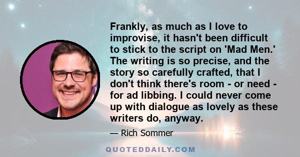 Frankly, as much as I love to improvise, it hasn't been difficult to stick to the script on 'Mad Men.' The writing is so precise, and the story so carefully crafted, that I don't think there's room - or need - for ad