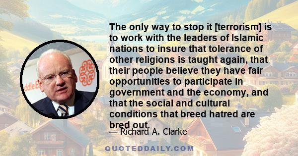 The only way to stop it [terrorism] is to work with the leaders of Islamic nations to insure that tolerance of other religions is taught again, that their people believe they have fair opportunities to participate in