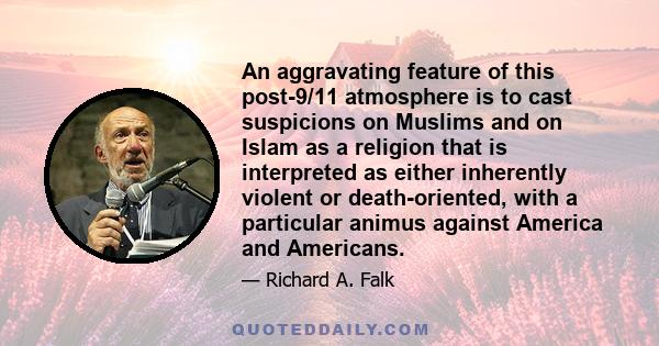 An aggravating feature of this post-9/11 atmosphere is to cast suspicions on Muslims and on Islam as a religion that is interpreted as either inherently violent or death-oriented, with a particular animus against