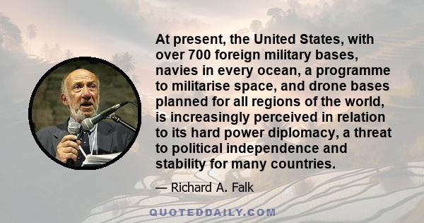 At present, the United States, with over 700 foreign military bases, navies in every ocean, a programme to militarise space, and drone bases planned for all regions of the world, is increasingly perceived in relation to 