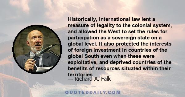 Historically, international law lent a measure of legality to the colonial system, and allowed the West to set the rules for participation as a sovereign state on a global level. It also protected the interests of