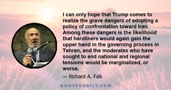 I can only hope that Trump comes to realize the grave dangers of adopting a policy of confrontation toward Iran. Among these dangers is the likelihood that hardliners would again gain the upper hand in the governing