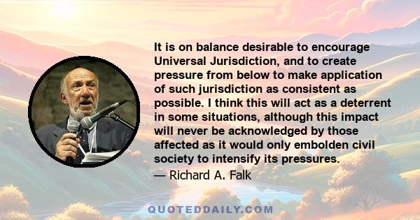 It is on balance desirable to encourage Universal Jurisdiction, and to create pressure from below to make application of such jurisdiction as consistent as possible. I think this will act as a deterrent in some