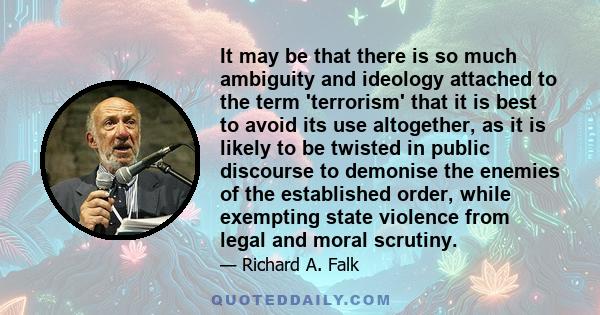 It may be that there is so much ambiguity and ideology attached to the term 'terrorism' that it is best to avoid its use altogether, as it is likely to be twisted in public discourse to demonise the enemies of the