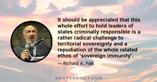 It should be appreciated that this whole effort to hold leaders of states criminally responsible is a rather radical challenge to territorial sovereignty and a repudiation of the whole related ethos of 'sovereign