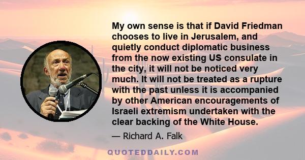 My own sense is that if David Friedman chooses to live in Jerusalem, and quietly conduct diplomatic business from the now existing US consulate in the city, it will not be noticed very much. It will not be treated as a