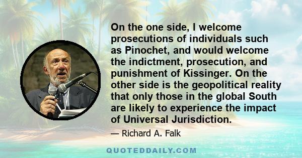 On the one side, I welcome prosecutions of individuals such as Pinochet, and would welcome the indictment, prosecution, and punishment of Kissinger. On the other side is the geopolitical reality that only those in the