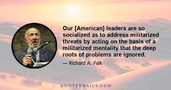 Our [American] leaders are so socialized as to address militarized threats by acting on the basis of a militarized mentality that the deep roots of problems are ignored.