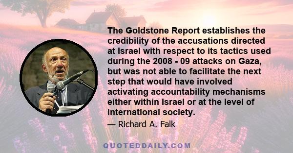 The Goldstone Report establishes the credibility of the accusations directed at Israel with respect to its tactics used during the 2008 - 09 attacks on Gaza, but was not able to facilitate the next step that would have