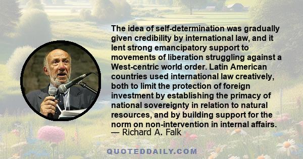 The idea of self-determination was gradually given credibility by international law, and it lent strong emancipatory support to movements of liberation struggling against a West-centric world order. Latin American