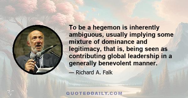 To be a hegemon is inherently ambiguous, usually implying some mixture of dominance and legitimacy, that is, being seen as contributing global leadership in a generally benevolent manner.