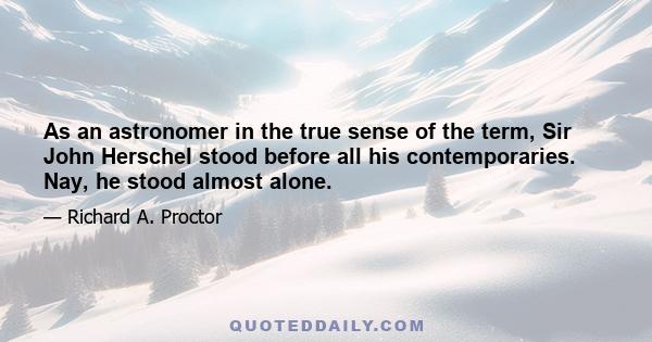 As an astronomer in the true sense of the term, Sir John Herschel stood before all his contemporaries. Nay, he stood almost alone.