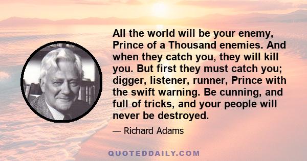 All the world will be your enemy, Prince of a Thousand enemies. And when they catch you, they will kill you. But first they must catch you; digger, listener, runner, Prince with the swift warning. Be cunning, and full