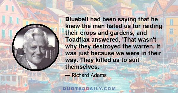 Bluebell had been saying that he knew the men hated us for raiding their crops and gardens, and Toadflax answered, 'That wasn't why they destroyed the warren. It was just because we were in their way. They killed us to