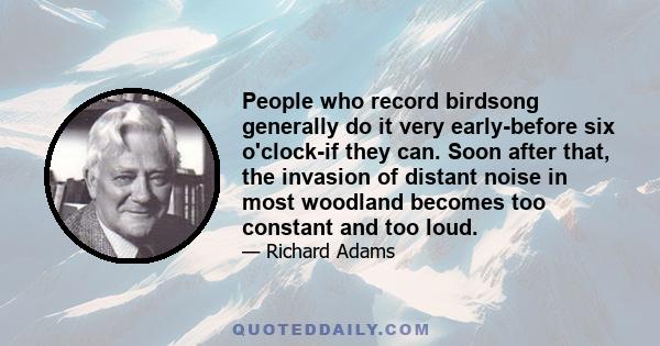 People who record birdsong generally do it very early-before six o'clock-if they can. Soon after that, the invasion of distant noise in most woodland becomes too constant and too loud.