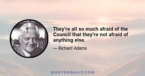 They're all so much afraid of the Council that they're not afraid of anything else.