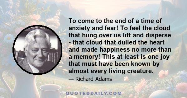 To come to the end of a time of anxiety and fear! To feel the cloud that hung over us lift and disperse - that cloud that dulled the heart and made happiness no more than a memory! This at least is one joy that must