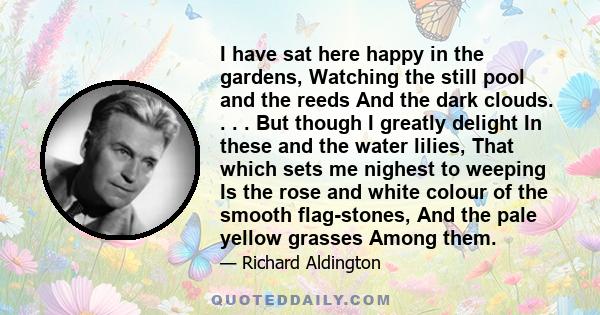 I have sat here happy in the gardens, Watching the still pool and the reeds And the dark clouds. . . . But though I greatly delight In these and the water lilies, That which sets me nighest to weeping Is the rose and