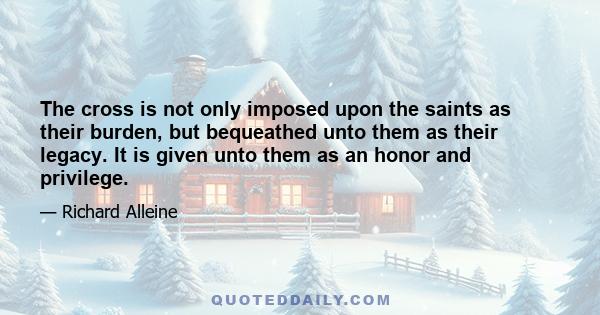 The cross is not only imposed upon the saints as their burden, but bequeathed unto them as their legacy. It is given unto them as an honor and privilege.