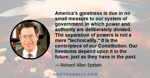 America's greatness is due in no small measure to our system of government, in which power and authority are deliberately divided. The separation of powers is not a mere technicality. It is the centerpiece of our