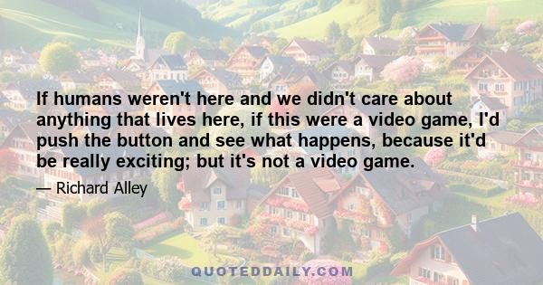 If humans weren't here and we didn't care about anything that lives here, if this were a video game, I'd push the button and see what happens, because it'd be really exciting; but it's not a video game.