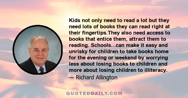 Kids not only need to read a lot but they need lots of books they can read right at their fingertips.They also need access to books that entice them, attract them to reading. Schools...can make it easy and unrisky for