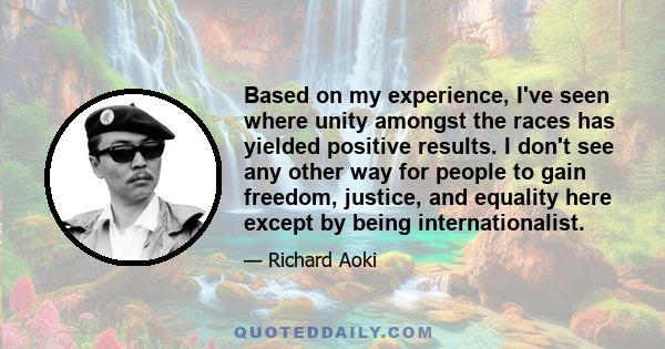 Based on my experience, I've seen where unity amongst the races has yielded positive results. I don't see any other way for people to gain freedom, justice, and equality here except by being internationalist.