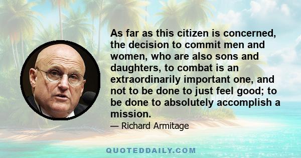 As far as this citizen is concerned, the decision to commit men and women, who are also sons and daughters, to combat is an extraordinarily important one, and not to be done to just feel good; to be done to absolutely