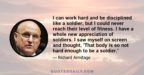 I can work hard and be disciplined like a soldier, but I could never reach their level of fitness. I have a whole new appreciation of soldiers. I saw myself on screen and thought, 'That body is so not hard enough to be