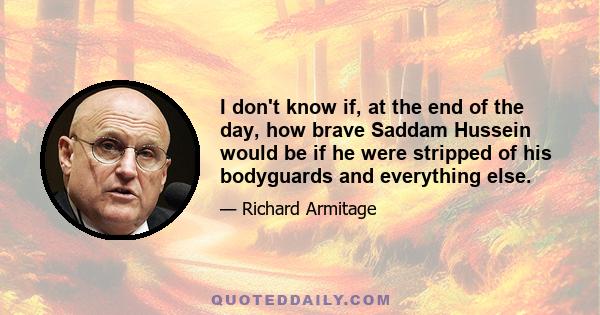 I don't know if, at the end of the day, how brave Saddam Hussein would be if he were stripped of his bodyguards and everything else.
