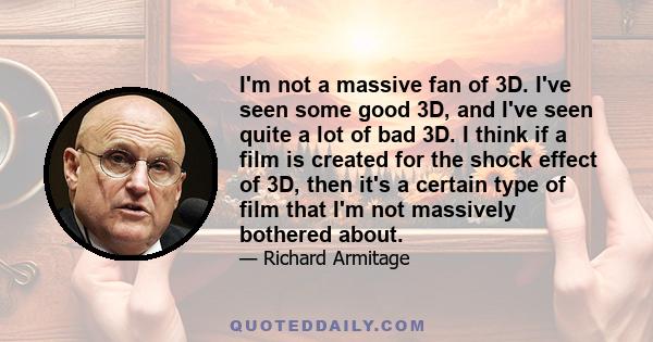 I'm not a massive fan of 3D. I've seen some good 3D, and I've seen quite a lot of bad 3D. I think if a film is created for the shock effect of 3D, then it's a certain type of film that I'm not massively bothered about.