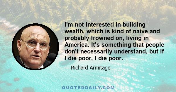 I'm not interested in building wealth, which is kind of naive and probably frowned on, living in America. It's something that people don't necessarily understand, but if I die poor, I die poor.