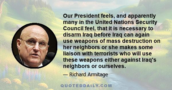 Our President feels, and apparently many in the United Nations Security Council feel, that it is necessary to disarm Iraq before Iraq can again use weapons of mass destruction on her neighbors or she makes some liaison