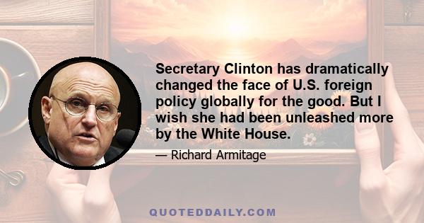 Secretary Clinton has dramatically changed the face of U.S. foreign policy globally for the good. But I wish she had been unleashed more by the White House.