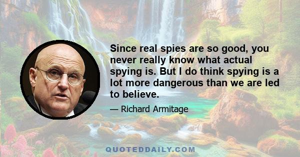 Since real spies are so good, you never really know what actual spying is. But I do think spying is a lot more dangerous than we are led to believe.