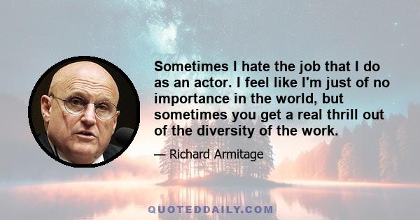 Sometimes I hate the job that I do as an actor. I feel like I'm just of no importance in the world, but sometimes you get a real thrill out of the diversity of the work.