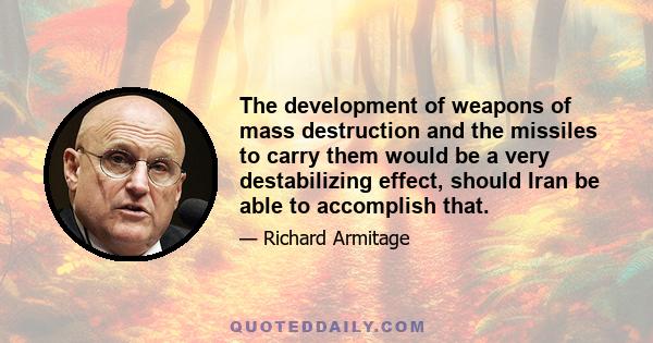 The development of weapons of mass destruction and the missiles to carry them would be a very destabilizing effect, should Iran be able to accomplish that.