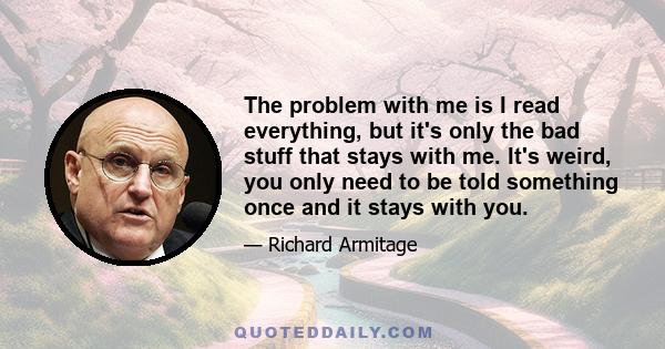 The problem with me is I read everything, but it's only the bad stuff that stays with me. It's weird, you only need to be told something once and it stays with you.