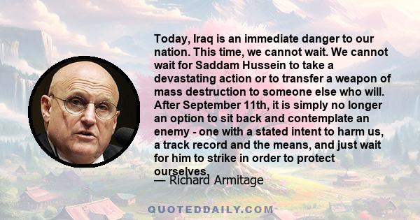 Today, Iraq is an immediate danger to our nation. This time, we cannot wait. We cannot wait for Saddam Hussein to take a devastating action or to transfer a weapon of mass destruction to someone else who will. After