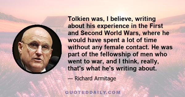 Tolkien was, I believe, writing about his experience in the First and Second World Wars, where he would have spent a lot of time without any female contact. He was part of the fellowship of men who went to war, and I