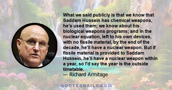 What we said publicly is that we know that Saddam Hussein has chemical weapons, he's used them; we know about his biological weapons programs; and in the nuclear equation, left to his own devices, with no fissile