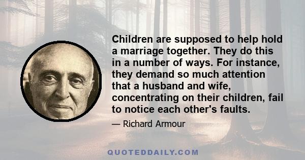 Children are supposed to help hold a marriage together. They do this in a number of ways. For instance, they demand so much attention that a husband and wife, concentrating on their children, fail to notice each other's 