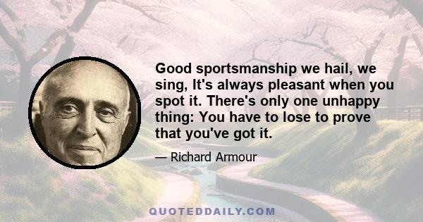 Good sportsmanship we hail, we sing, It's always pleasant when you spot it. There's only one unhappy thing: You have to lose to prove that you've got it.