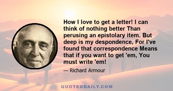 How I love to get a letter! I can think of nothing better Than perusing an epistolary item. But deep is my despondence, For I've found that correspondence Means that if you want to get 'em, You must write 'em!