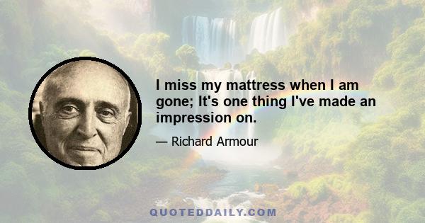 I miss my mattress when I am gone; It's one thing I've made an impression on.