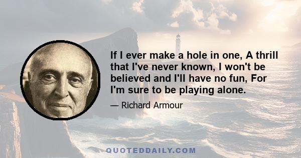 If I ever make a hole in one, A thrill that I've never known, I won't be believed and I'll have no fun, For I'm sure to be playing alone.