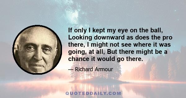 If only I kept my eye on the ball, Looking downward as does the pro there, I might not see where it was going, at all, But there might be a chance it would go there.